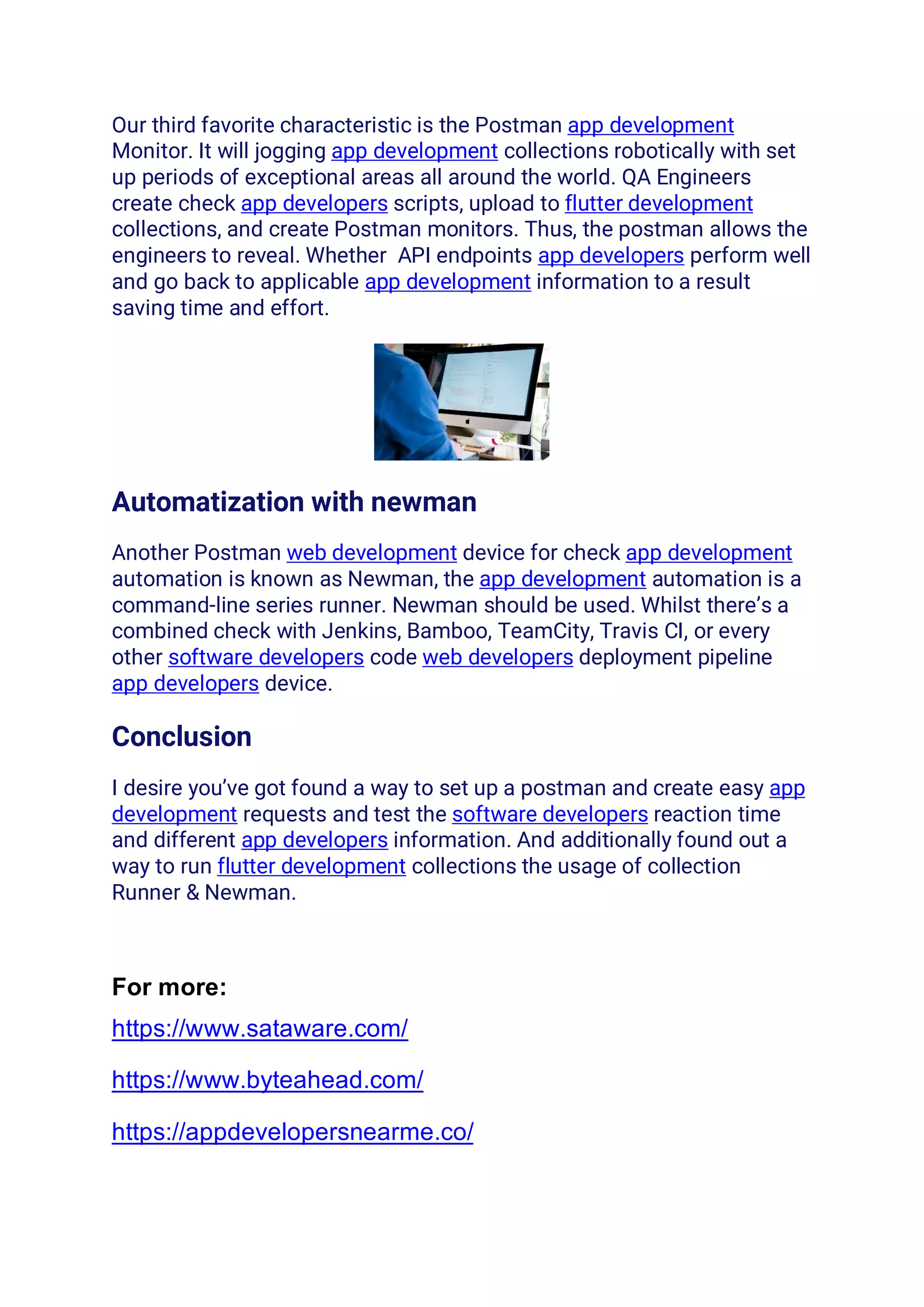 Our third favorite characteristic is the Postman app development
Monitor. It will jogging app development collections robotically with set
up periods of exceptional areas all around the world. QA Engineers
create check app developers scripts, upload to flutter development
collections, and create Postman monitors. Thus, the postman allows the
engineers to reveal. Whether API endpoints app developers perform well
and go back to applicable app development information to a result
saving time and effort.
Automatization with newman
Another Postman web development device for check app development
automation is known as Newman, the app development automation is a
command-line series runner. Newman should be used. Whilst there’s a
combined check with Jenkins, Bamboo, TeamCity, Travis CI, or every
other software developers code web developers deployment pipeline
app developers device.
Conclusion
I desire you’ve got found a way to set up a postman and create easy app
development requests and test the software developers reaction time
and different app developers information. And additionally found out a
way to run flutter development collections the usage of collection
Runner & Newman.
For more:
https://www.sataware.com/
https://www.byteahead.com/
https://appdevelopersnearme.co/
 