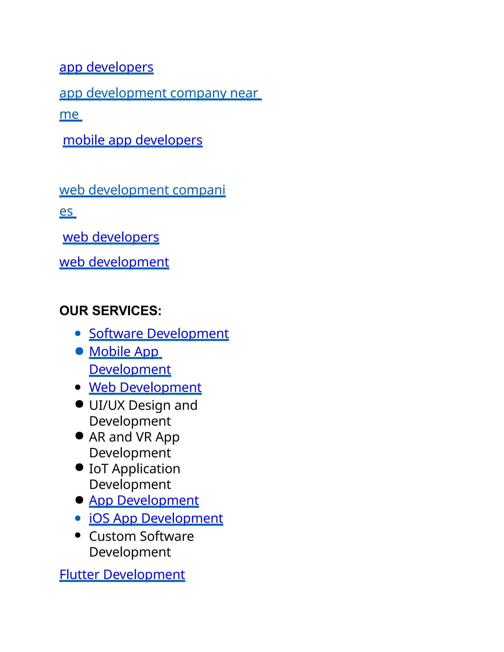 app developers
app development company near
me
mobile app developers
web development compani
es
web developers
web development
OUR SERVICES:
● Software Development
● Mobile App
Development
● Web Development
● UI/UX Design and
Development
● AR and VR App
Development
● IoT Application
Development
● App Development
● iOS App Development
● Custom Software
Development
Flutter Development
 