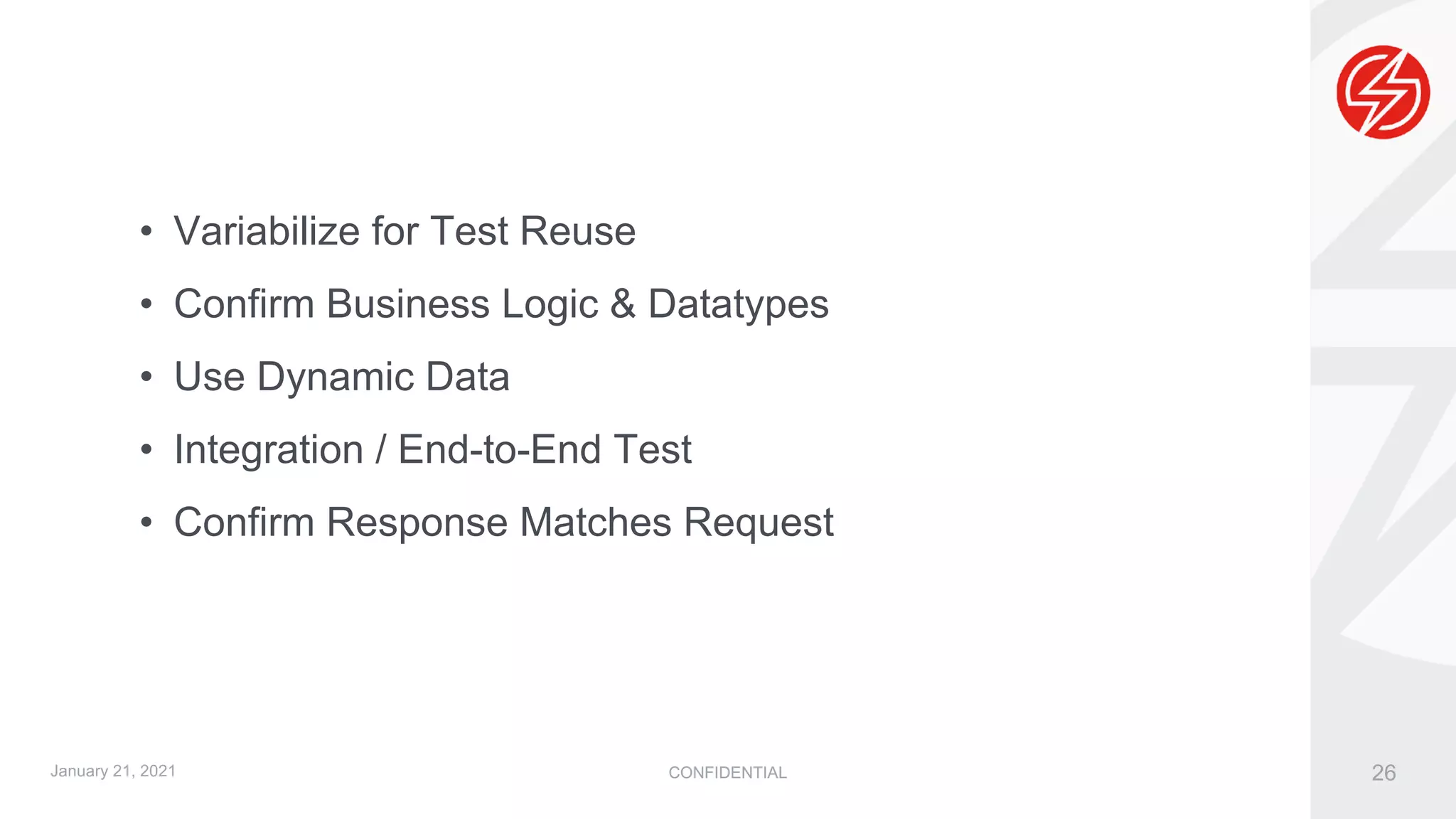 CONFIDENTIAL 26
• Variabilize for Test Reuse
• Confirm Business Logic & Datatypes
• Use Dynamic Data
• Integration / End-to-End Test
• Confirm Response Matches Request
January 21, 2021
 