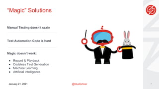 @titusfortner
January 21, 2021
“Magic” Solutions
7
Manual Testing doesn’t scale
Test Automation Code is hard
Magic doesn’t work:
● Record & Playback
● Codeless Test Generation
● Machine Learning
● Artificial Intelligence
 