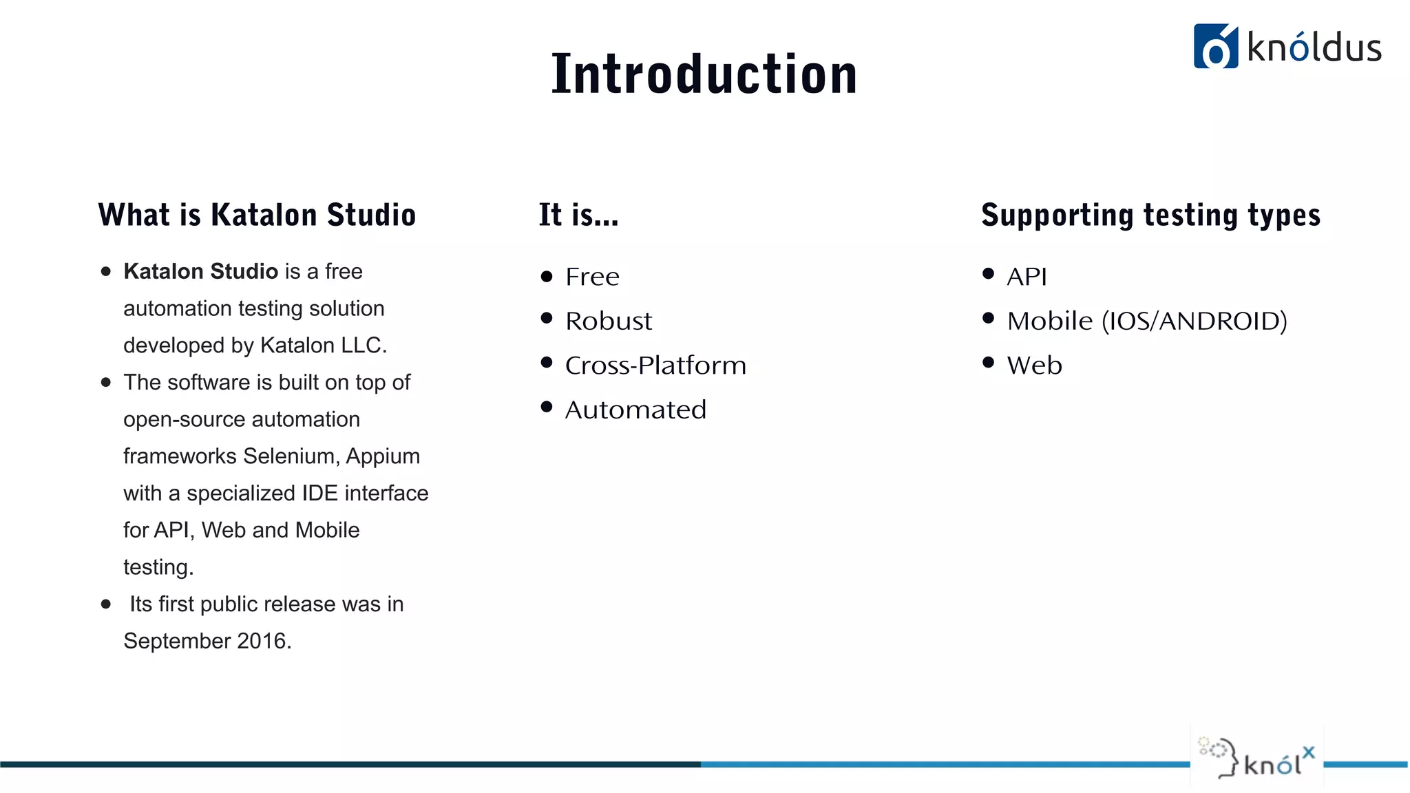 Introduction
● Katalon Studio is a free
automation testing solution
developed by Katalon LLC.
● The software is built on top of
open-source automation
frameworks Selenium, Appium
with a specialized IDE interface
for API, Web and Mobile
testing.
● Its first public release was in
September 2016.
What is Katalon Studio
● Free
● Robust
● Cross-Platform
● Automated
It is...
● API
● Mobile (IOS/ANDROID)
● Web
Supporting testing types
 