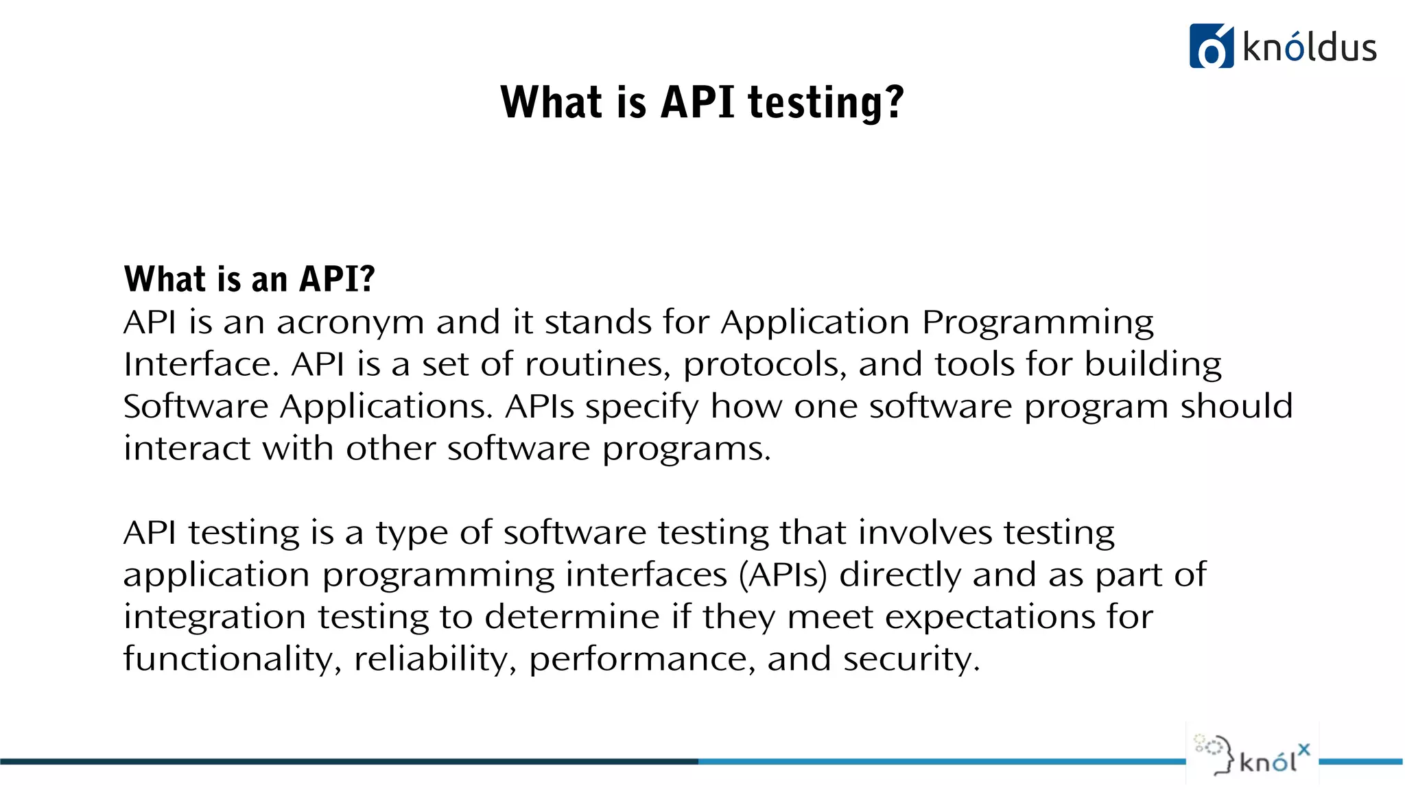 What is API testing?
What is an API?
API is an acronym and it stands for Application Programming
Interface. API is a set of routines, protocols, and tools for building
Software Applications. APIs specify how one software program should
interact with other software programs.
API testing is a type of software testing that involves testing
application programming interfaces (APIs) directly and as part of
integration testing to determine if they meet expectations for
functionality, reliability, performance, and security.
 