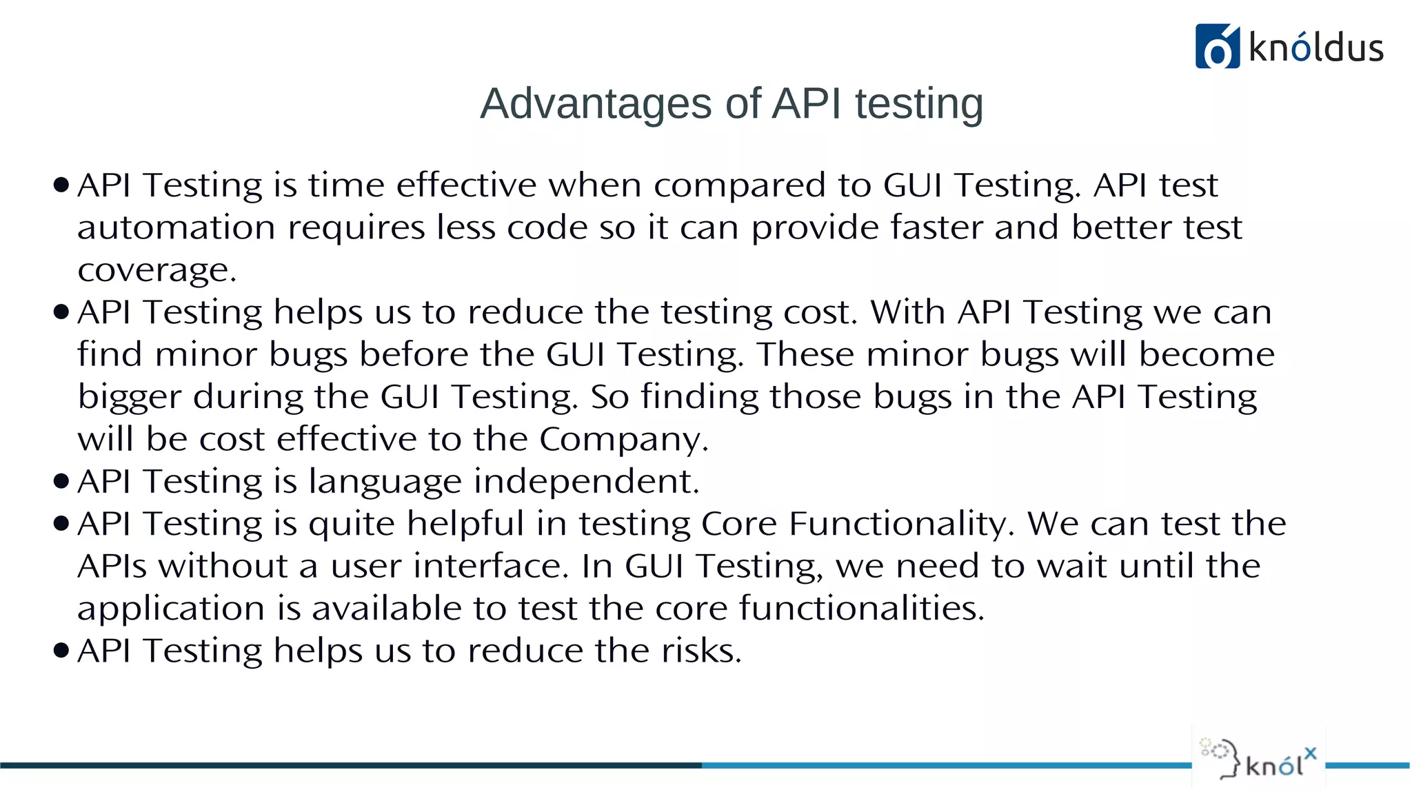 Advantages of API testing
●API Testing is time effective when compared to GUI Testing. API test
automation requires less code so it can provide faster and better test
coverage.
●API Testing helps us to reduce the testing cost. With API Testing we can
find minor bugs before the GUI Testing. These minor bugs will become
bigger during the GUI Testing. So finding those bugs in the API Testing
will be cost effective to the Company.
●API Testing is language independent.
●API Testing is quite helpful in testing Core Functionality. We can test the
APIs without a user interface. In GUI Testing, we need to wait until the
application is available to test the core functionalities.
●API Testing helps us to reduce the risks.
 