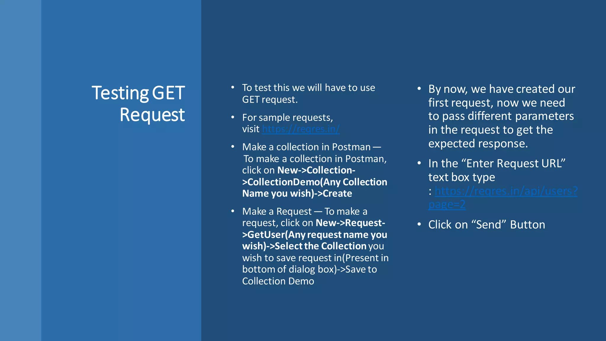 TestingGET
Request
• To test this we will have to use
GET request.
• For sample requests,
visit https://reqres.in/
• Make a collection in Postman —
 To make a collection in Postman,
click on New->Collection-
>CollectionDemo(Any Collection
Name you wish)->Create
• Make a Request — To make a
request, click on New->Request-
>GetUser(Anyrequestname you
wish)->Selectthe Collectionyou
wish to save request in(Present in
bottom of dialog box)->Save to
Collection Demo
• By now, we have created our
first request, now we need
to pass different parameters
in the request to get the
expected response.
• In the “Enter Request URL”
text box type
: https://reqres.in/api/users?
page=2
• Click on “Send” Button
 
