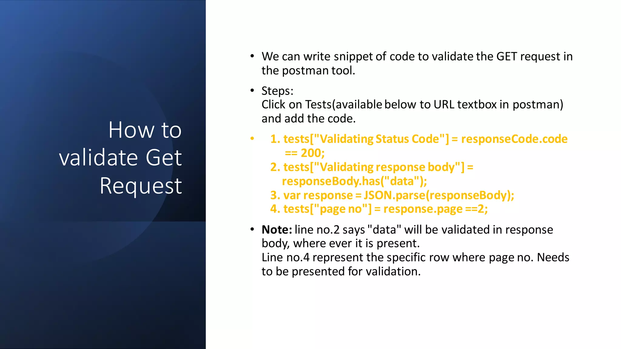How to
validate Get
Request
• We can write snippet of code to validate the GET request in
the postman tool.
• Steps:
Click on Tests(availablebelow to URL textbox in postman)
and add the code.
• 1. tests["Validating Status Code"] = responseCode.code
== 200;
2. tests["Validating response body"] =
responseBody.has("data");
3. var response = JSON.parse(responseBody);
4. tests["page no"] = response.page ==2;
• Note: line no.2 says "data" will be validated in response
body, where ever it is present.
Line no.4 represent the specific row where page no. Needs
to be presented for validation.
 
