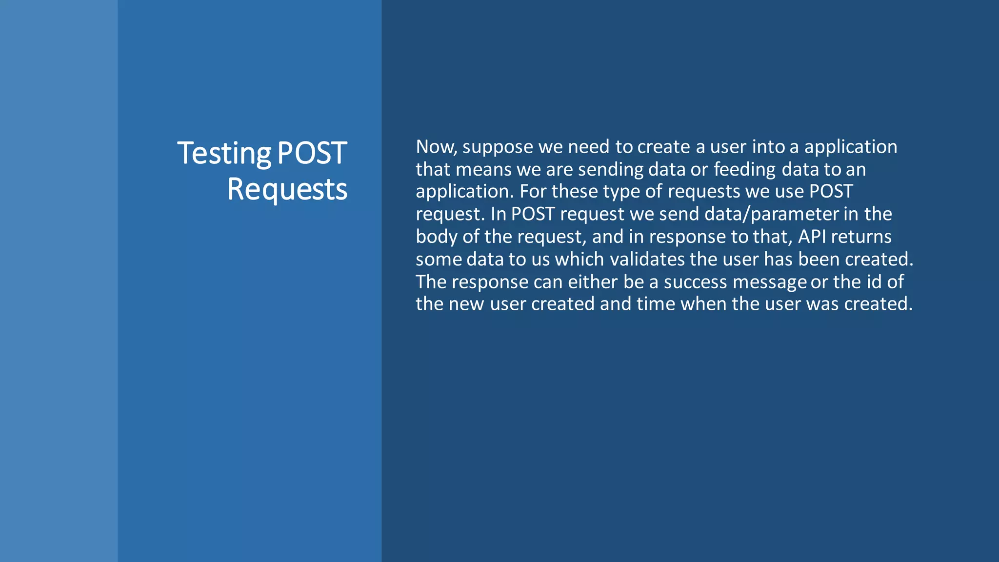 TestingPOST
Requests
Now, suppose we need to create a user into a application
that means we are sending data or feeding data to an
application. For these type of requests we use POST
request. In POST request we send data/parameter in the
body of the request, and in response to that, API returns
some data to us which validates the user has been created.
The response can either be a success messageor the id of
the new user created and time when the user was created.
 