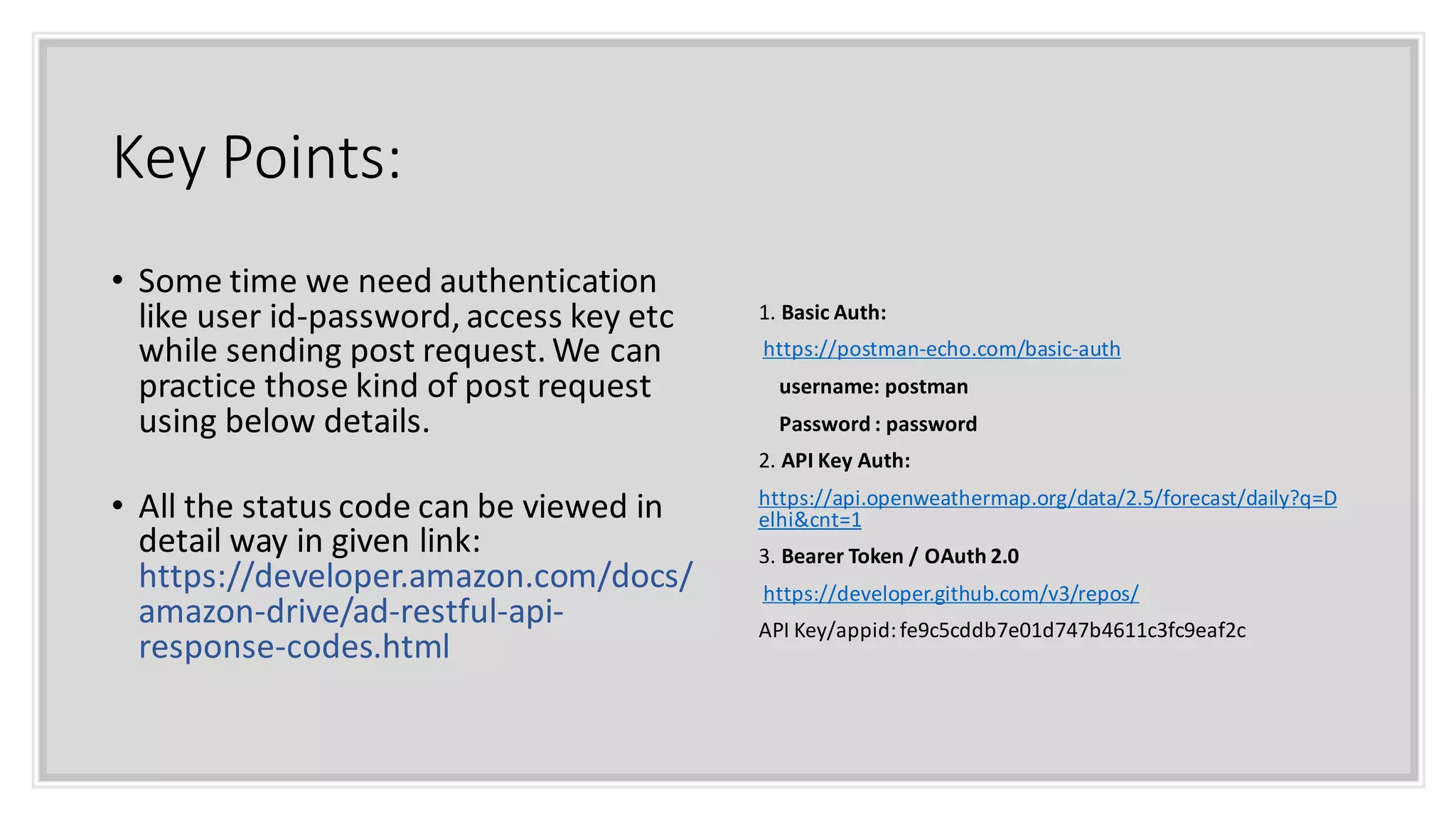Key Points:
• Some time we need authentication
like user id-password, access key etc
while sending post request. We can
practice those kind of post request
using below details.
• All the status code can be viewed in
detail way in given link:
https://developer.amazon.com/docs/
amazon-drive/ad-restful-api-
response-codes.html
1. Basic Auth:
https://postman-echo.com/basic-auth
username: postman
Password : password
2. API Key Auth:
https://api.openweathermap.org/data/2.5/forecast/daily?q=D
elhi&cnt=1
3. Bearer Token / OAuth 2.0
https://developer.github.com/v3/repos/
API Key/appid:fe9c5cddb7e01d747b4611c3fc9eaf2c
 