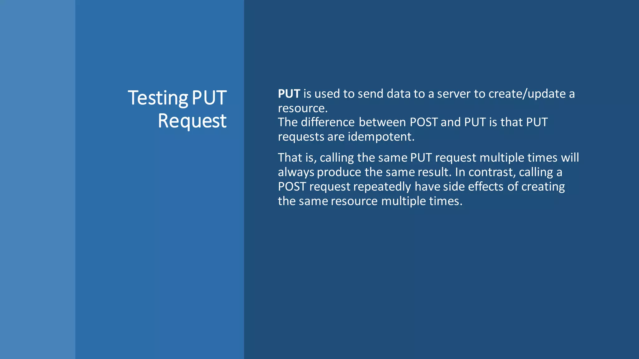 TestingPUT
Request
PUT is used to send data to a server to create/update a
resource.
The difference between POST and PUT is that PUT
requests are idempotent.
That is, calling the same PUT request multiple times will
always produce the same result. In contrast, calling a
POST request repeatedly have side effects of creating
the same resource multiple times.
 