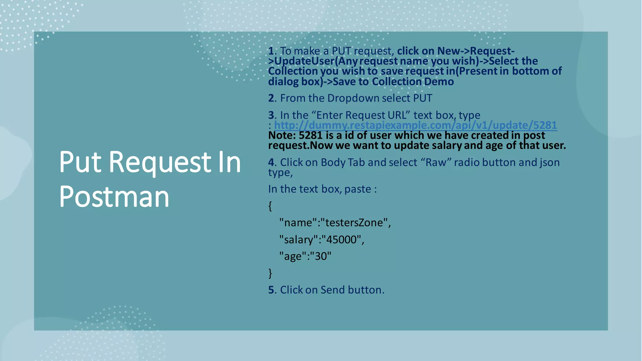 Put Request In
Postman
1. To make a PUT request, click on New->Request-
>UpdateUser(Anyrequest name you wish)->Select the
Collection you wish to save request in(Present in bottom of
dialog box)->Save to Collection Demo
2. From the Dropdown select PUT
3. In the “Enter Request URL” text box, type
: http://dummy.restapiexample.com/api/v1/update/5281
Note: 5281 is a id of user which we have created in post
request.Now we want to update salaryand age of that user.
4. Click on Body Tab and select “Raw” radio button and json
type,
In the text box, paste :
{
"name":"testersZone",
"salary":"45000",
"age":"30"
}
5. Click on Send button.
 