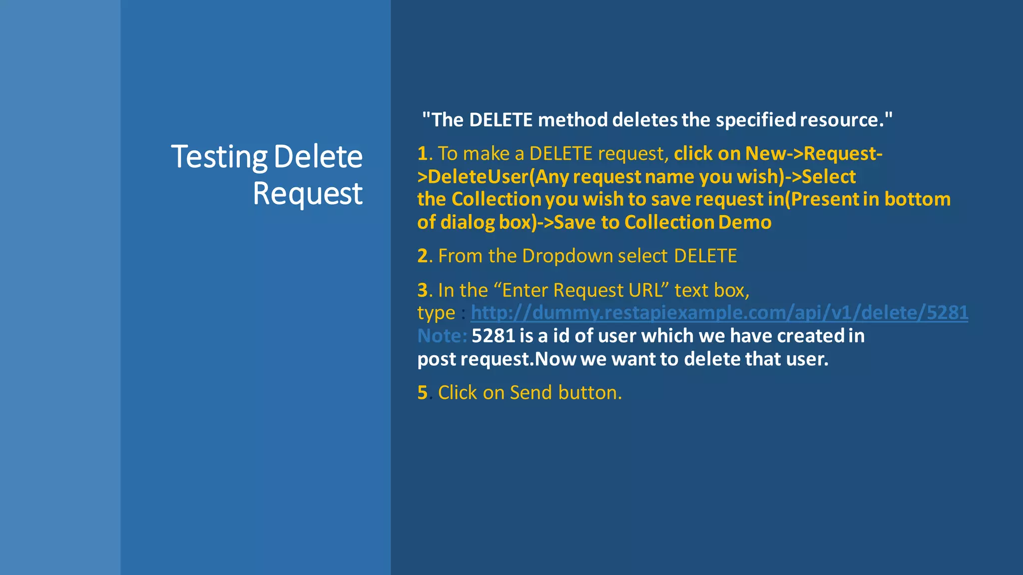 TestingDelete
Request
"The DELETE method deletes the specifiedresource."
1. To make a DELETE request, click on New->Request-
>DeleteUser(Any requestname you wish)->Select
the Collectionyou wish to save request in(Presentin bottom
of dialog box)->Save to CollectionDemo
2. From the Dropdown select DELETE
3. In the “Enter Request URL” text box,
type : http://dummy.restapiexample.com/api/v1/delete/5281
Note: 5281 is a id of user which we have createdin
post request.Nowwe want to delete that user.
5. Click on Send button.
 