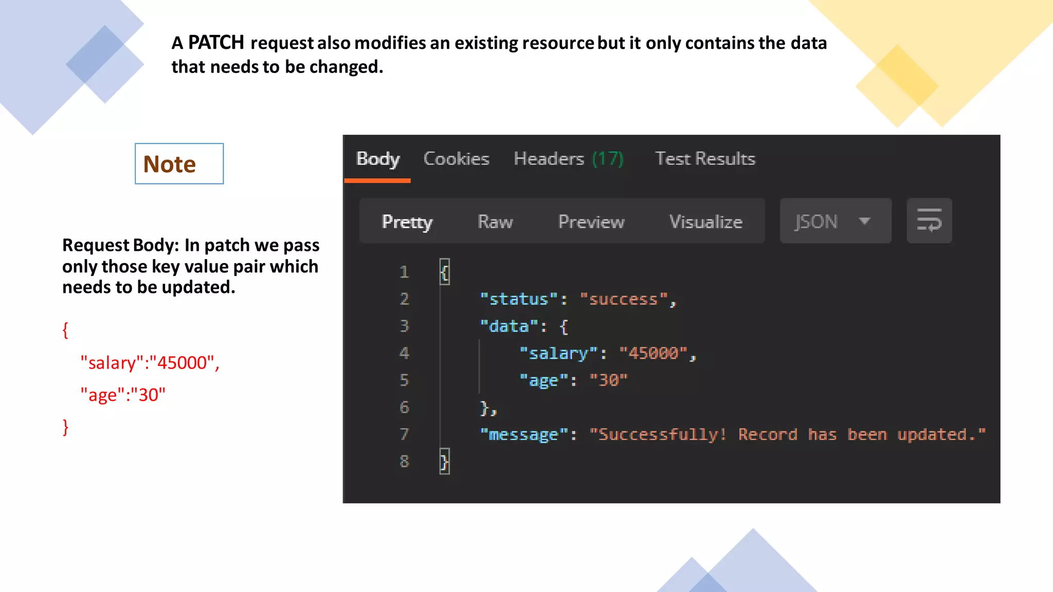 A PATCH request also modifies an existing resourcebut it only contains the data
that needs to be changed.
Note
Request Body: In patch we pass
only those key value pair which
needs to be updated.
{
"salary":"45000",
"age":"30"
}
 