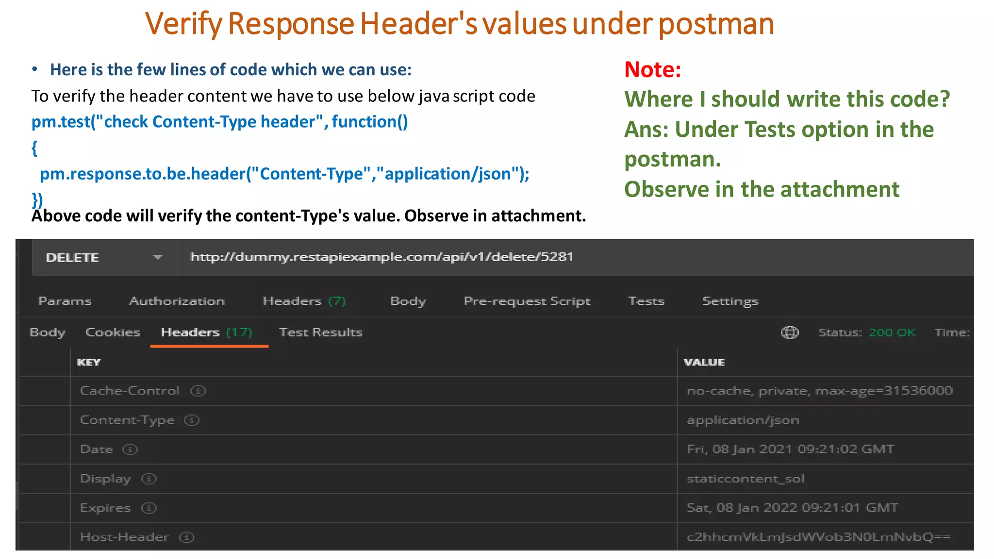 VerifyResponseHeader'svaluesunderpostman
• Here is the few lines of code which we can use:
To verify the header content we have to use below javascript code
pm.test("check Content-Type header", function()
{
pm.response.to.be.header("Content-Type","application/json");
})
Above code will verify the content-Type's value. Observe in attachment.
Note:
Where I should write this code?
Ans: Under Tests option in the
postman.
Observe in the attachment
 
