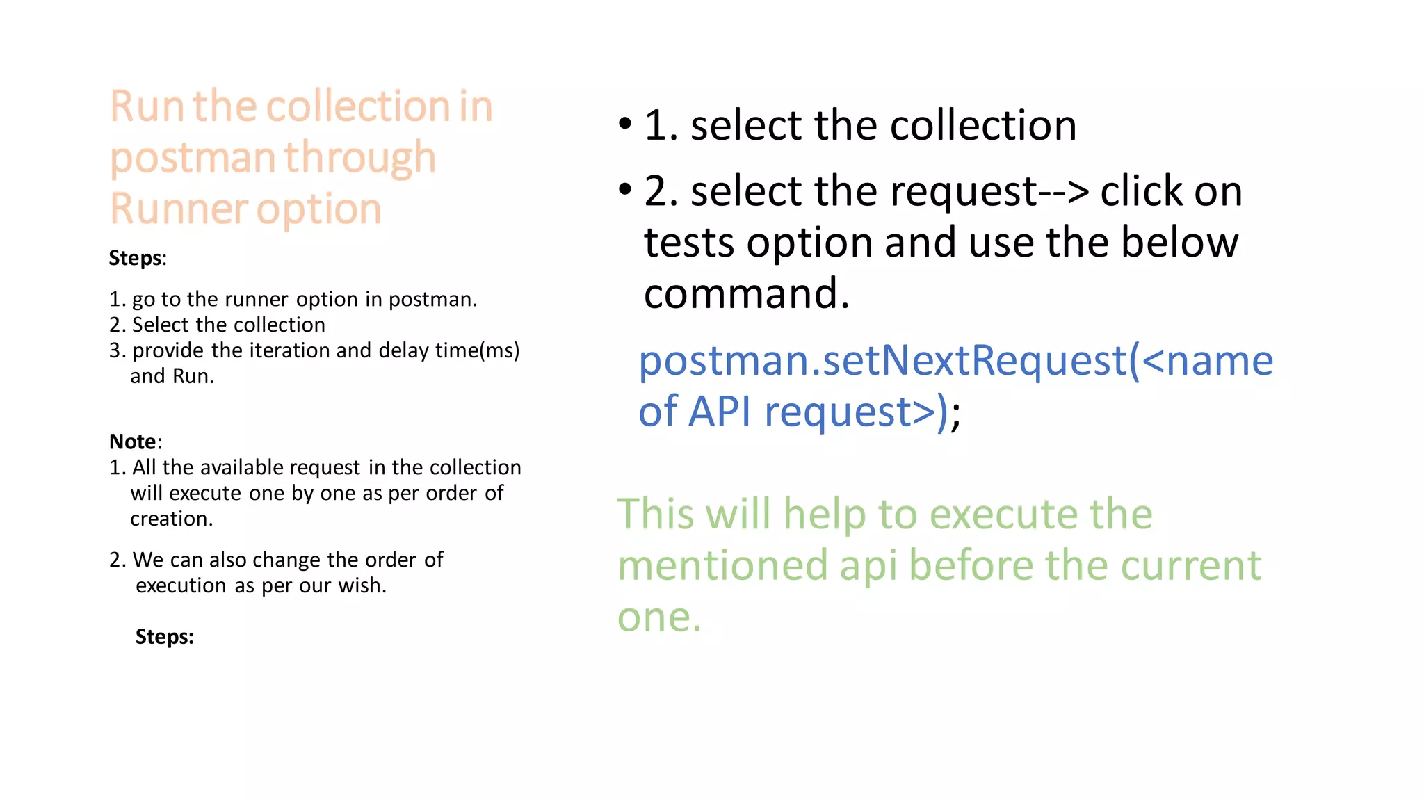 Runthe collectionin
postmanthrough
Runneroption
• 1. select the collection
• 2. select the request--> click on
tests option and use the below
command.
postman.setNextRequest(<name
of API request>);
This will help to execute the
mentioned api before the current
one.
Steps:
1. go to the runner option in postman.
2. Select the collection
3. provide the iteration and delay time(ms)
and Run.
Note:
1. All the available request in the collection
will execute one by one as per order of
creation.
2. We can also change the order of
execution as per our wish.
Steps:
 