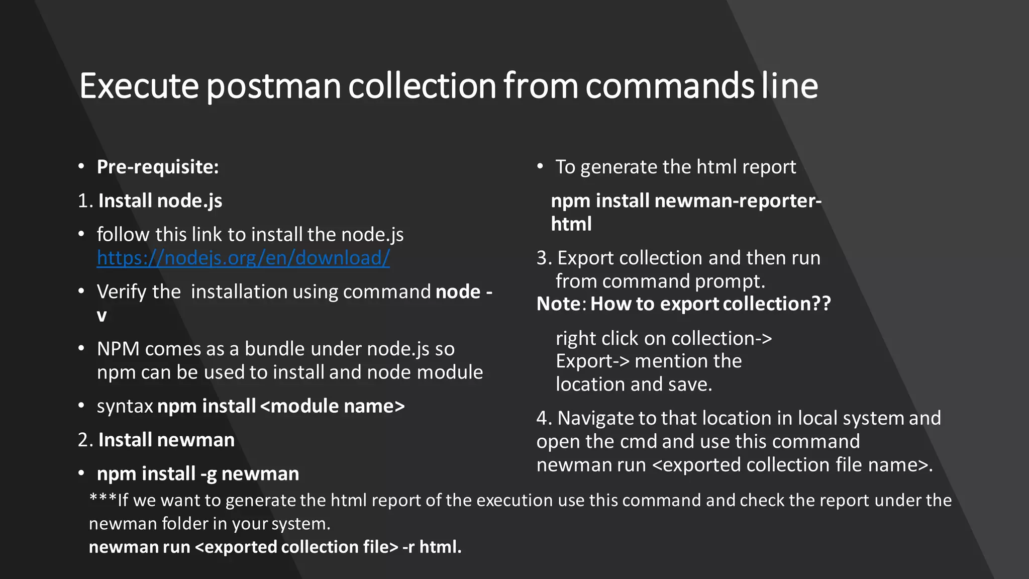 Execute postmancollectionfromcommandsline
• Pre-requisite:
1. Install node.js
• follow this link to install the node.js
https://nodejs.org/en/download/
• Verify the installation using command node -
v
• NPM comes as a bundle under node.js so
npm can be used to install and node module
• syntax npm install <module name>
2. Install newman
• npm install -g newman
• To generate the html report
npm install newman-reporter-
html
3. Export collection and then run
from command prompt.
Note:How to exportcollection??
right click on collection->
Export-> mention the
location and save.
4. Navigate to that location in local system and
open the cmd and use this command
newman run <exported collection file name>.
***If we want to generate the html report of the execution use this command and check the report under the
newman folder in your system.
newman run <exported collection file> -r html.
 