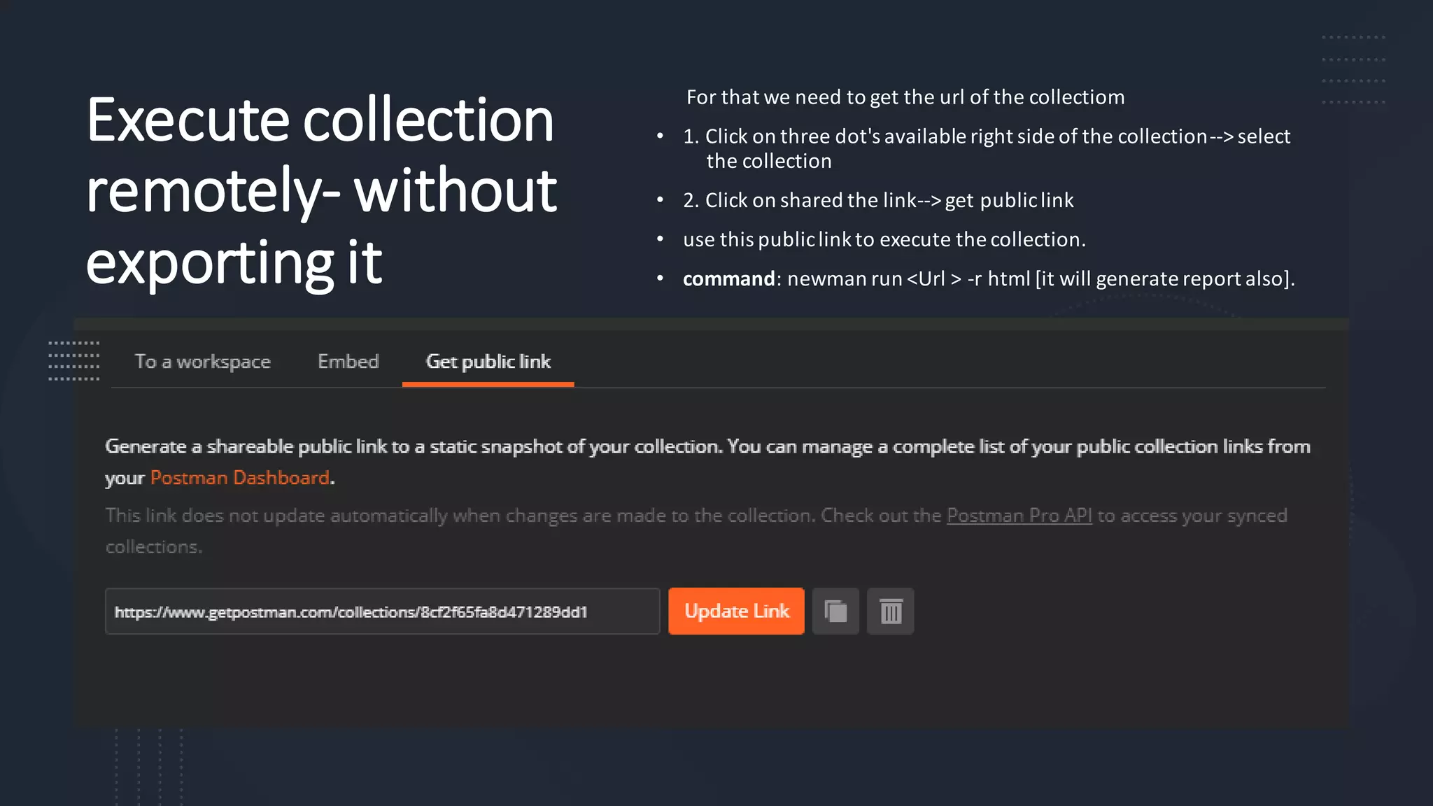 Execute collection
remotely- without
exporting it
For that we need to get the url of the collectiom
• 1. Click on three dot's available right side of the collection--> select
the collection
• 2. Click on shared the link--> get publiclink
• use this publiclinkto execute the collection.
• command: newman run <Url > -r html [it will generate report also].
 