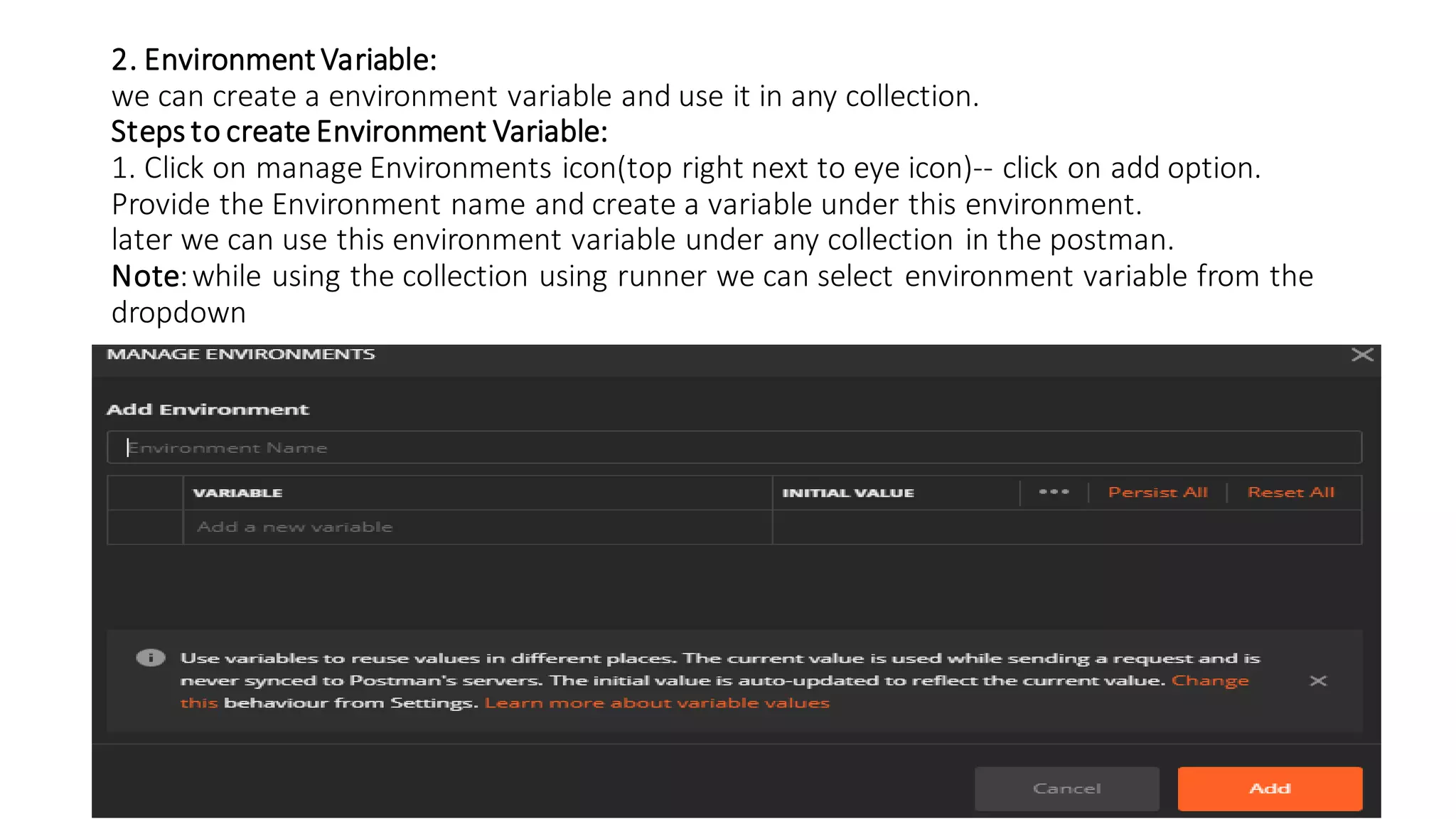 2. Environment Variable:
we can create a environment variable and use it in any collection.
Steps to create Environment Variable:
1. Click on manage Environments icon(top right next to eye icon)-- click on add option.
Provide the Environment name and create a variable under this environment.
later we can use this environment variable under any collection in the postman.
Note:while using the collection using runner we can select environment variable from the
dropdown
 