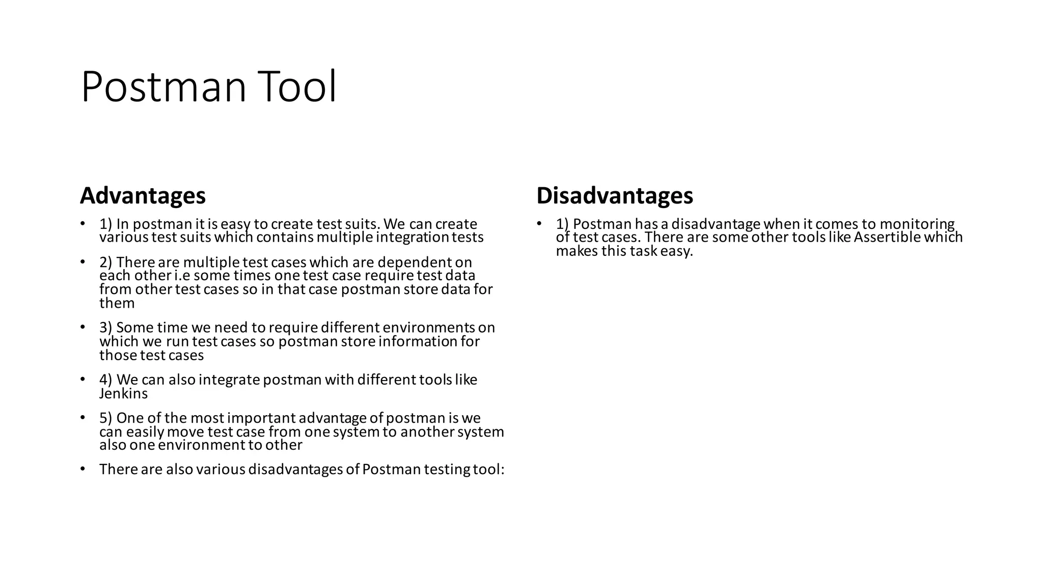 Postman Tool
Advantages
• 1) In postman it is easy to create test suits.We can create
various test suits which contains multiple integrationtests
• 2) There are multiple test cases which are dependent on
each other i.e some times one test case require test data
from other test cases so in that case postman store data for
them
• 3) Some time we need to require different environments on
which we run test cases so postman store information for
those test cases
• 4) We can also integrate postman with different tools like
Jenkins
• 5) One of the most important advantage ofpostman is we
can easilymove test case from one system to another system
also one environment to other
• There are also various disadvantages ofPostman testingtool:
Disadvantages
• 1) Postman has a disadvantage when it comes to monitoring
of test cases. There are some other tools like Assertible which
makes this task easy.
 