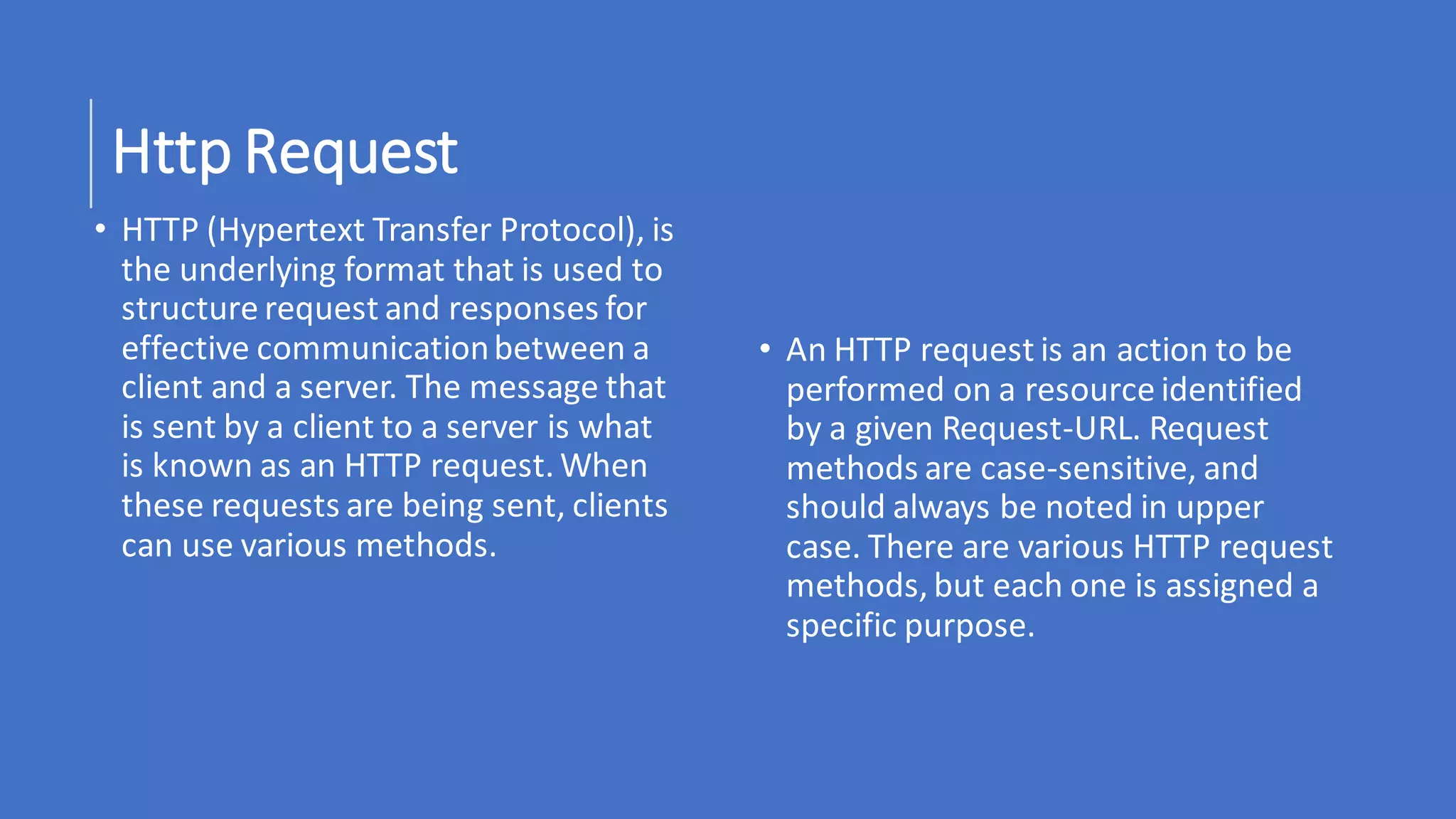 Http Request
• HTTP (Hypertext Transfer Protocol), is
the underlying format that is used to
structure request and responses for
effective communicationbetween a
client and a server. The message that
is sent by a client to a server is what
is known as an HTTP request. When
these requests are being sent, clients
can use various methods.
• An HTTP request is an action to be
performed on a resource identified
by a given Request-URL. Request
methods are case-sensitive, and
should always be noted in upper
case. There are various HTTP request
methods, but each one is assigned a
specific purpose.
 