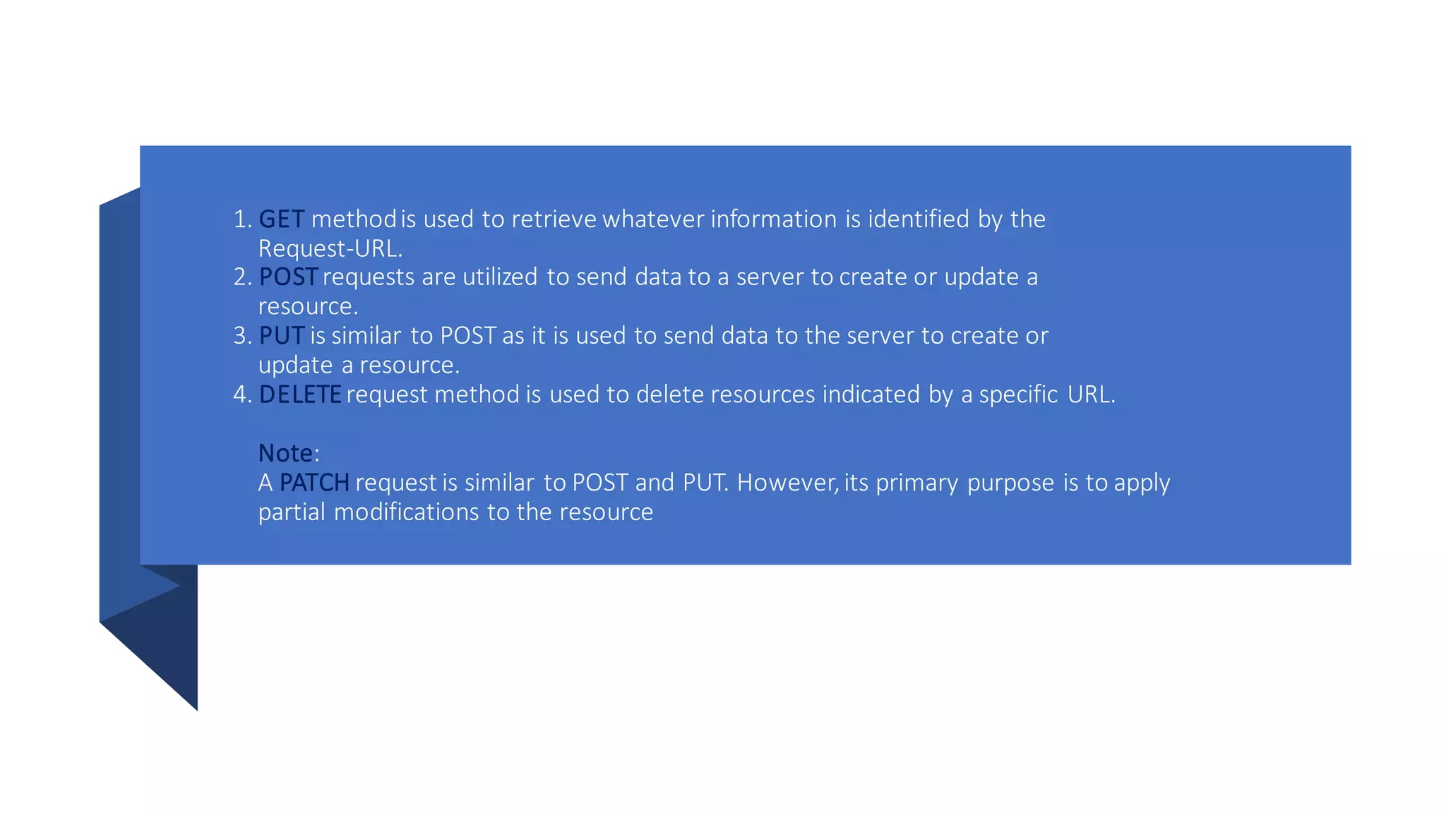 1. GET methodis used to retrieve whatever information is identified by the
Request-URL.
2. POSTrequests are utilized to send data to a server to create or update a
resource.
3. PUT is similar to POST as it is used to send data to the server to create or
update a resource.
4. DELETErequest method is used to delete resources indicated by a specific URL.
Note:
A PATCH request is similar to POST and PUT. However,its primary purpose is to apply
partial modifications to the resource
 