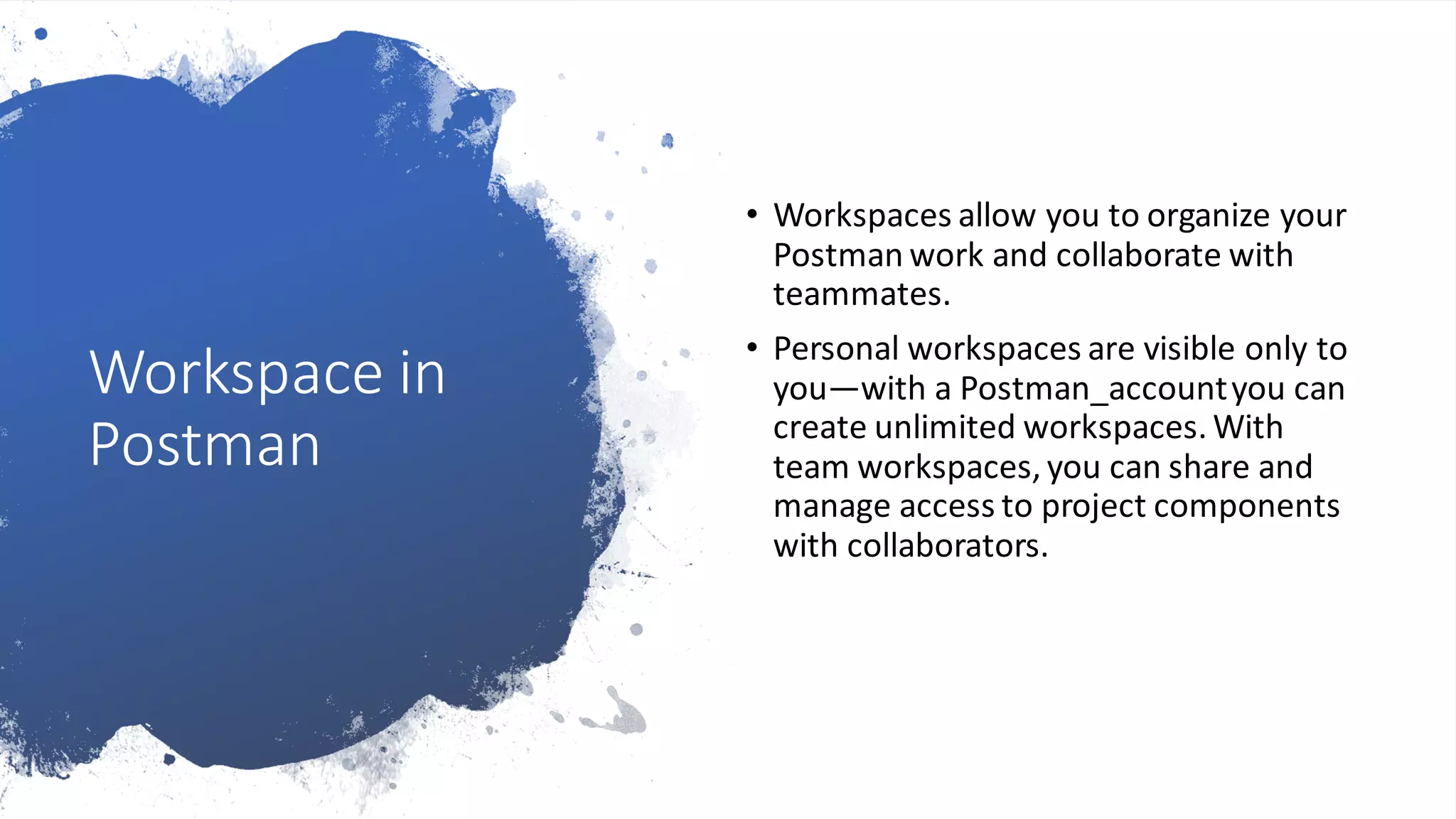 Workspace in
Postman
• Workspaces allow you to organize your
Postman work and collaborate with
teammates.
• Personal workspaces are visible only to
you—with a Postman_accountyou can
create unlimited workspaces. With
team workspaces, you can share and
manage access to project components
with collaborators.
 