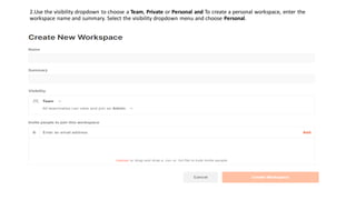 2.Use the visibility dropdown to choose a Team, Private or Personal and To create a personal workspace, enter the
workspace name and summary. Select the visibility dropdown menu and choose Personal.
 