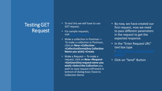 TestingGET
Request
• To test this we will have to use
GET request.
• For sample requests,
visit https://reqres.in/
• Make a collection in Postman —
 To make a collection in Postman,
click on New->Collection-
>CollectionDemo(Any Collection
Name you wish)->Create
• Make a Request — To make a
request, click on New->Request-
>GetUser(Anyrequestname you
wish)->Selectthe Collectionyou
wish to save request in(Present in
bottom of dialog box)->Save to
Collection Demo
• By now, we have created our
first request, now we need
to pass different parameters
in the request to get the
expected response.
• In the “Enter Request URL”
text box type
: https://reqres.in/api/users?
page=2
• Click on “Send” Button
 