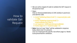 How to
validate Get
Request
• We can write snippet of code to validate the GET request in
the postman tool.
• Steps:
Click on Tests(availablebelow to URL textbox in postman)
and add the code.
• 1. tests["Validating Status Code"] = responseCode.code
== 200;
2. tests["Validating response body"] =
responseBody.has("data");
3. var response = JSON.parse(responseBody);
4. tests["page no"] = response.page ==2;
• Note: line no.2 says "data" will be validated in response
body, where ever it is present.
Line no.4 represent the specific row where page no. Needs
to be presented for validation.
 