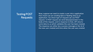 TestingPOST
Requests
Now, suppose we need to create a user into a application
that means we are sending data or feeding data to an
application. For these type of requests we use POST
request. In POST request we send data/parameter in the
body of the request, and in response to that, API returns
some data to us which validates the user has been created.
The response can either be a success messageor the id of
the new user created and time when the user was created.
 