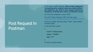 Post Request In
Postman
1. To make a POST request, click on New->Request-
>CreateUser(Any request name you wish)->Select
the Collection you wish to save request in(Present
in bottom of dialog box)->Save to Collection Demo
2. From the Dropdown select POST
3. In the “Enter Request URL” text box, type
: http://dummy.restapiexample.com/api/v1/create
4. Click on Body Tab and select “Raw” radio button
and json type,
In the text box, paste :
{
"name":"testersZone",
"salary":"25000",
"age":"27"
}
5. Click on Send button.
 