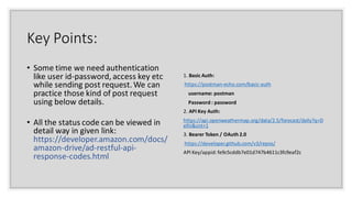 Key Points:
• Some time we need authentication
like user id-password, access key etc
while sending post request. We can
practice those kind of post request
using below details.
• All the status code can be viewed in
detail way in given link:
https://developer.amazon.com/docs/
amazon-drive/ad-restful-api-
response-codes.html
1. Basic Auth:
https://postman-echo.com/basic-auth
username: postman
Password : password
2. API Key Auth:
https://api.openweathermap.org/data/2.5/forecast/daily?q=D
elhi&cnt=1
3. Bearer Token / OAuth 2.0
https://developer.github.com/v3/repos/
API Key/appid:fe9c5cddb7e01d747b4611c3fc9eaf2c
 
