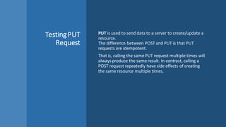 TestingPUT
Request
PUT is used to send data to a server to create/update a
resource.
The difference between POST and PUT is that PUT
requests are idempotent.
That is, calling the same PUT request multiple times will
always produce the same result. In contrast, calling a
POST request repeatedly have side effects of creating
the same resource multiple times.
 