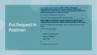 Put Request In
Postman
1. To make a PUT request, click on New->Request-
>UpdateUser(Anyrequest name you wish)->Select the
Collection you wish to save request in(Present in bottom of
dialog box)->Save to Collection Demo
2. From the Dropdown select PUT
3. In the “Enter Request URL” text box, type
: http://dummy.restapiexample.com/api/v1/update/5281
Note: 5281 is a id of user which we have created in post
request.Now we want to update salaryand age of that user.
4. Click on Body Tab and select “Raw” radio button and json
type,
In the text box, paste :
{
"name":"testersZone",
"salary":"45000",
"age":"30"
}
5. Click on Send button.
 