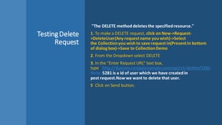 TestingDelete
Request
"The DELETE method deletes the specifiedresource."
1. To make a DELETE request, click on New->Request-
>DeleteUser(Any requestname you wish)->Select
the Collectionyou wish to save request in(Presentin bottom
of dialog box)->Save to CollectionDemo
2. From the Dropdown select DELETE
3. In the “Enter Request URL” text box,
type : http://dummy.restapiexample.com/api/v1/delete/5281
Note: 5281 is a id of user which we have createdin
post request.Nowwe want to delete that user.
5. Click on Send button.
 