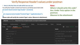 VerifyResponseHeader'svaluesunderpostman
• Here is the few lines of code which we can use:
To verify the header content we have to use below javascript code
pm.test("check Content-Type header", function()
{
pm.response.to.be.header("Content-Type","application/json");
})
Above code will verify the content-Type's value. Observe in attachment.
Note:
Where I should write this code?
Ans: Under Tests option in the
postman.
Observe in the attachment
 