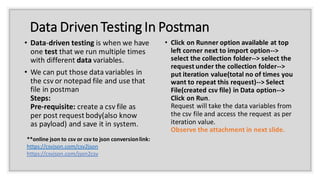 Data DrivenTesting In Postman
• Data-driven testing is when we have
one test that we run multiple times
with different data variables.
• We can put those data variables in
the csv or notepad file and use that
file in postman
Steps:
Pre-requisite: create a csv file as
per post request body(also know
as payload) and save it in system.
• Click on Runner option available at top
left corner next to import option-->
select the collection folder--> select the
request under the collection folder-->
put iteration value(total no of times you
want to repeat this request)--> Select
File(created csv file) in Data option-->
Click on Run.
Request will take the data variables from
the csv file and access the request as per
iteration value.
Observe the attachment in next slide.
**online json to csv or csv to json conversionlink:
https://csvjson.com/csv2json
https://csvjson.com/json2csv
 