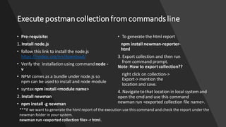 Execute postmancollectionfromcommandsline
• Pre-requisite:
1. Install node.js
• follow this link to install the node.js
https://nodejs.org/en/download/
• Verify the installation using command node -
v
• NPM comes as a bundle under node.js so
npm can be used to install and node module
• syntax npm install <module name>
2. Install newman
• npm install -g newman
• To generate the html report
npm install newman-reporter-
html
3. Export collection and then run
from command prompt.
Note:How to exportcollection??
right click on collection->
Export-> mention the
location and save.
4. Navigate to that location in local system and
open the cmd and use this command
newman run <exported collection file name>.
***If we want to generate the html report of the execution use this command and check the report under the
newman folder in your system.
newman run <exported collection file> -r html.
 