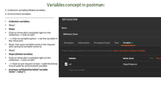 Variablesconceptin postman:
1. Collection variables/Global variables.
2. Environment variables.
----------------------------------------------------------------
• Collection variables:
• Way1:
• Steps:
• Click on three dot's available right on the
collection--> click on edit
• --> click on variable option--> set the variable in
key value pair.
• Note: Use same variable name in the request
with syntax {{<variable name>}}.
• Way2:
• Steps:(Global variable)
• Click on three dot's available right on the
collection--> click on edit
• --> Click on pre request scripts-->add the below
line of code for environment variable
• postman.setGlobalVariable("variable
name","value")
 