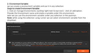2. Environment Variable:
we can create a environment variable and use it in any collection.
Steps to create Environment Variable:
1. Click on manage Environments icon(top right next to eye icon)-- click on add option.
Provide the Environment name and create a variable under this environment.
later we can use this environment variable under any collection in the postman.
Note:while using the collection using runner we can select environment variable from the
dropdown
 