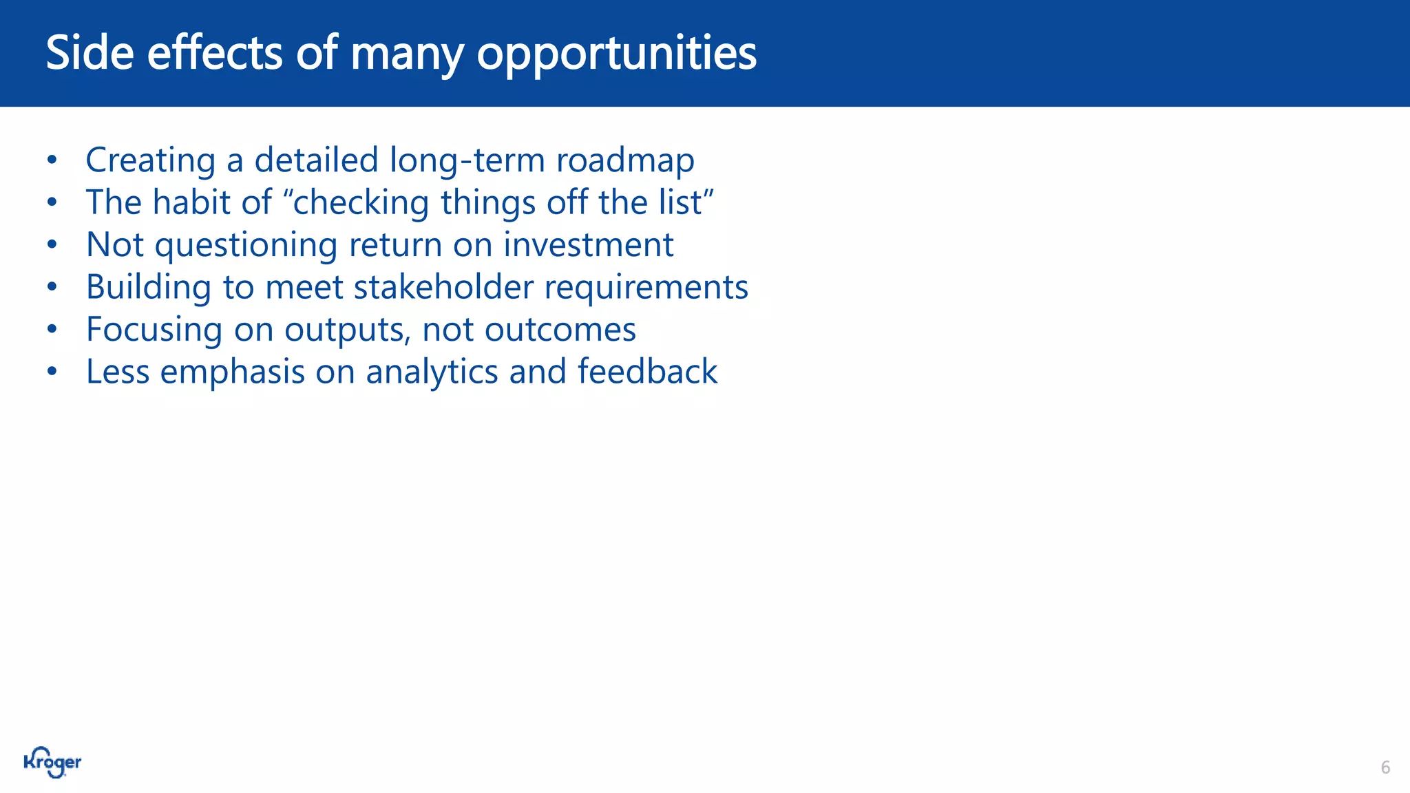 6
Side effects of many opportunities
• Creating a detailed long-term roadmap
• The habit of “checking things off the list”
• Not questioning return on investment
• Building to meet stakeholder requirements
• Focusing on outputs, not outcomes
• Less emphasis on analytics and feedback
 