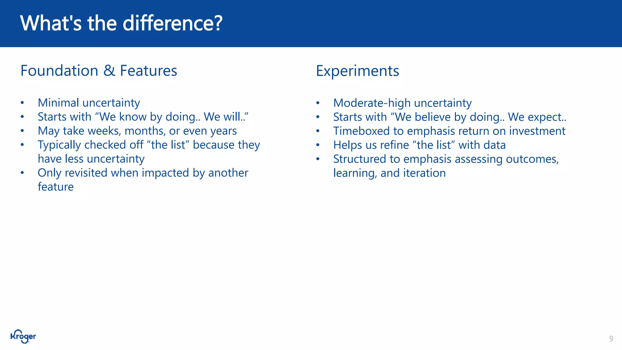 9
What's the difference?
Foundation & Features Experiments
• Minimal uncertainty
• Starts with “We know by doing.. We will..”
• May take weeks, months, or even years
• Typically checked off “the list” because they
have less uncertainty
• Only revisited when impacted by another
feature
• Moderate-high uncertainty
• Starts with “We believe by doing.. We expect..
• Timeboxed to emphasis return on investment
• Helps us refine “the list” with data
• Structured to emphasis assessing outcomes,
learning, and iteration
 