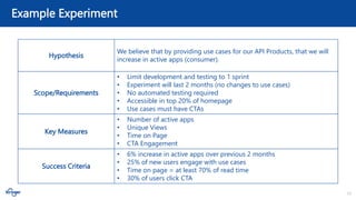 10
Example Experiment
Hypothesis
We believe that by providing use cases for our API Products, that we will
increase in active apps (consumer).
Scope/Requirements
• Limit development and testing to 1 sprint
• Experiment will last 2 months (no changes to use cases)
• No automated testing required
• Accessible in top 20% of homepage
• Use cases must have CTAs
Key Measures
• Number of active apps
• Unique Views
• Time on Page
• CTA Engagement
Success Criteria
• 6% increase in active apps over previous 2 months
• 25% of new users engage with use cases
• Time on page = at least 70% of read time
• 30% of users click CTA
 