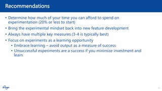 13
Recommendations
• Determine how much of your time you can afford to spend on
experimentation (20% or less to start)
• Bring the experimental mindset back into new feature development
• Always have multiple key measures (3-4 is typically best)
• Focus on experiments as a learning opportunity
• Embrace learning – avoid output as a measure of success
• Unsuccessful experiments are a success if you minimize investment and
learn
 