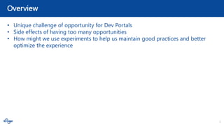3
Overview
• Unique challenge of opportunity for Dev Portals
• Side effects of having too many opportunities
• How might we use experiments to help us maintain good practices and better
optimize the experience
 
