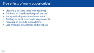 6
Side effects of many opportunities
• Creating a detailed long-term roadmap
• The habit of “checking things off the list”
• Not questioning return on investment
• Building to meet stakeholder requirements
• Focusing on outputs, not outcomes
• Less emphasis on analytics and feedback
 