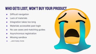◼ Difficult navigation
◼ Lack of materials
◼ Integration takes too long
◼ Materials accessible past login
◼ No use cases and matching guides
◼ Asynchronous registration
◼ Missing sandbox
◼ …and many more
Whogetslost,won'tbuyyourproduct
 