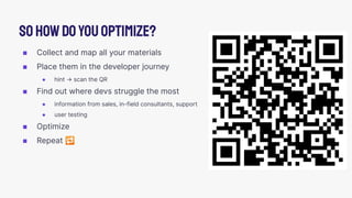 ◼ Collect and map all your materials
◼ Place them in the developer journey
● hint → scan the QR
◼ Find out where devs struggle the most
● information from sales, in-field consultants, support
● user testing
◼ Optimize
◼ Repeat 🔁
Sohowdoyouoptimize?
 