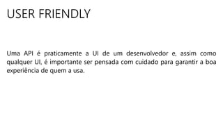 USER FRIENDLY
Uma API é praticamente a UI de um desenvolvedor e, assim como
qualquer UI, é importante ser pensada com cuidado para garantir a boa
experiência de quem a usa.
 