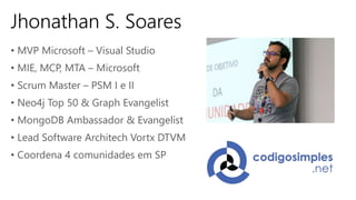 Jhonathan S. Soares
• MVP Microsoft – Visual Studio
• MIE, MCP, MTA – Microsoft
• Scrum Master – PSM I e II
• Neo4j Top 50 & Graph Evangelist
• MongoDB Ambassador & Evangelist
• Lead Software Architech Vortx DTVM
• Coordena 4 comunidades em SP
 