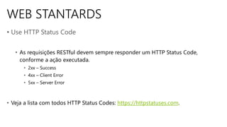 WEB STANTARDS
• Use HTTP Status Code
• As requisições RESTful devem sempre responder um HTTP Status Code,
conforme a ação executada.
• 2xx – Success
• 4xx – Client Error
• 5xx – Server Error
• Veja a lista com todos HTTP Status Codes: https://httpstatuses.com.
 