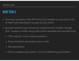 DESIGN FIRST
NEW TOOLS
▸ Growing realization that API should be treated as a product in &
of itself, with developer success as key metric
▸ Several vendors have moved to create tools to enable “design
ﬁrst” creation of APIs along with all the beneﬁts that should bring:
▸ “Pre-coding” mock implementations
▸ Documentation generation (pre-code)
▸ Test generation
▸ Client wrapper generation / server scaffolding generation
 